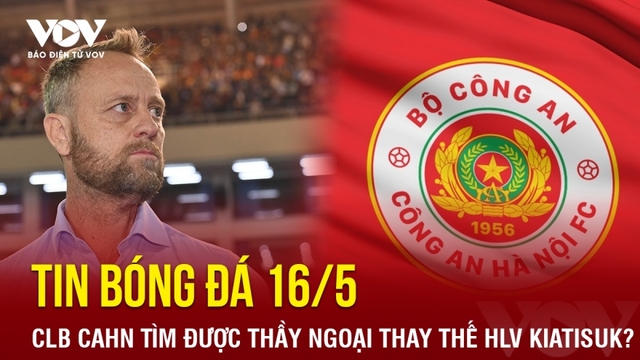 Tin bóng đá 16/5: CLB CAHN tìm được thầy ngoại thay thế HLV Kiatisuk?