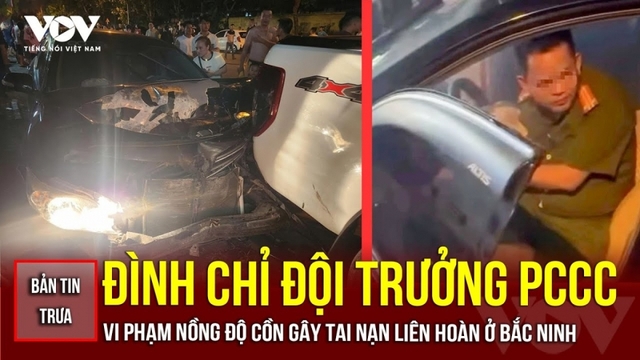 Bản tin tổng hợp: Đình chỉ đội trưởng PCCC vi phạm nồng độ cồn gây tai nạn liên hoàn