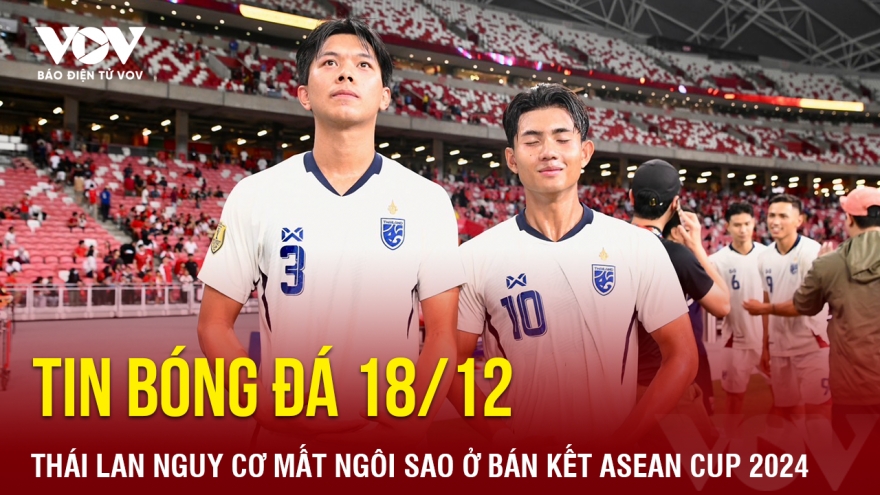 Tin bóng đá 18/12: Thái Lan nguy cơ mất ngôi sao ở bán kết ASEAN Cup 2024